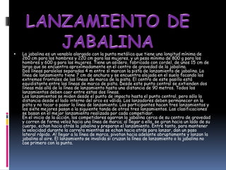    La jabalina es un venablo alargado con la punta metálica que tiene una longitud mínima de
    260 cm para los hombres y 220 cm para las mujeres, y un peso mínimo de 800 g para los
    hombres y 600 g para las mujeres. Tiene un asidero, fabricado con cordel, de unos 15 cm de
    largo que se encuentra aproximadamente en el centro de gravedad de la jabalina.
    Dos líneas paralelas separadas 4 m entre sí marcan la pista de lanzamiento de jabalina. La
    línea de lanzamiento tiene 7 cm de anchura y se encuentra alojada en el suelo tocando los
    extremos frontales de las líneas de marca de la pista. El centro de este pasillo está
    equidistante entre las líneas de marca de pista. Desde este punto central se extienden dos
    líneas más allá de la línea de lanzamiento hasta una distancia de 90 metros. Todos los
    lanzamientos deben caer entre estas dos líneas.
    Los lanzamientos se miden desde el punto de impacto hasta el punto central, pero sólo la
    distancia desde el lado interno del arco es válida. Los lanzadores deben permanecer en la
    pista y no tocar o pasar la línea de lanzamiento. Los participantes hacen tres lanzamientos y
    los siete mejores pasan a la siguiente tanda de otros tres lanzamientos. Las clasificaciones
    se basan en el mejor lanzamiento realizado por cada competidor.
    En el inicio de la acción, los competidores agarran la jabalina cerca de su centro de gravedad
    y corren de forma veloz hacia una línea de marca; al llegar a ella, se giran hacia un lado de su
    cuerpo, echan hacia atrás la jabalina y preparan el lanzamiento. Entre tanto, para mantener
    la velocidad durante la carrera mientras se echan hacia atrás para lanzar, dan un paso
    lateral rápido. Al llegar a la línea de marca, pivotan hacia adelante abruptamente y lanzan la
    jabalina al aire. El lanzamiento se invalida si cruzan la línea de lanzamiento o la jabalina no
    cae primero con la punta.
 