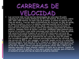    Las carreras más cortas son las denominadas de velocidad. En pista
    cubierta se corren sobre distancias de 50 y 60 metros. Al aire libre, sobre
    100, 200 y 400 metros. En este tipo de pruebas, el atleta se agacha en la
    línea de salida y, tras ser dado el pistoletazo de inicio por un juez de salida,
    se lanza a la pista y corre a la máxima velocidad posible hacia la línea de
    meta, siendo fundamental una salida rápida. Los corredores alcanzan la
    tracción inicial situando los pies contra unos bloques especiales de metal o
    plástico, llamados tacos de salida o estribos, diseñados especialmente para
    sujetar al corredor y que están colocados justo detrás de la línea de salida.
    Las características principales de un estilo eficiente para carreras de
    velocidad comprenden una buena elevación de rodillas, movimientos libres
    de los brazos y un ángulo de penetración del cuerpo de unos 25 grados.
    Los corredores pueden usar diversas estrategias durante las carreras. En
    una carrera de 400 m, por ejemplo, el corredor puede correr a la velocidad
    máxima durante los primeros 200 m, relajarse en alguna medida durante los
    siguientes 150 m, para finalizar de nuevo con otro golpe de velocidad punta
    en los 50 m finales. Otros corredores prefieren correr 200 o 300 m a la
    máxima velocidad y luego intentar resistir el resto de la carrera. Cuando el
    corredor aminora la marcha, lo hace para conservar energía, que utilizará en
    el momento en que efectúe de nuevo un esfuerzo máximo.
 