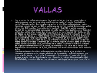    Las pruebas de vallas son carreras de velocidad en las que los competidores
    deben superar una serie de diez obstáculos de madera y metal (o plástico y
    metal) llamadas vallas. Las pruebas de vallas al aire libre más populares, para
    hombres y mujeres, son los 110 m vallas (que se corren con las denominadas vallas
    altas), los 400 m vallas (con vallas intermedias) y los 200 m vallas (con vallas
    bajas). En los campeonatos nacionales en pista cubierta se suelen correr los 60 m
    vallas. Las vallas altas miden 107 cm de altura, las intermedias 91 y las bajas 76.
    En todas las distancias, hasta los 110 m inclusive, la primera valla está a 13,72 m
    de la línea de salida y el resto de las vallas están separadas 9,14 m; la distancia
    desde la última valla hasta la meta es 14,02 metros. En distancias superiores a
    110 m pero que no exceden de 200, la primera valla está a 18 m de la salida y el
    resto están separadas 18 metros. En los 400 m, la primera valla está a 45 m y el
    resto están separadas 35 m, quedando 43 m desde la última valla hasta la meta.
    En la prueba femenina de 110 m vallas, la primera está a 13 m de la salida y la
    separación entre ellas es de 8,5 m, quedando 10,5 m desde la última valla hasta la
    meta.
    Una buena forma de saltar vallas consiste en saltar desde lejos y salvar las
    barreras suavemente sin romper el ritmo de la zancada. La primera pierna que
    pasa la valla vuelve a la pista de forma rápida; la otra pierna, mientras tanto,
    supera la valla casi en ángulo recto con respecto al cuerpo. Una gran velocidad,
    flexibilidad y coordinación, son los elementos más importantes para tener éxito.
 