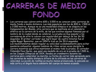   Las carreras que cubren entre 600 y 3.000 m se conocen como carreras de
    medio fondo o media distancia. Las más populares son las de 800 m, 1.500 m
    y 3.000 metros. Aunque no es una modalidad olímpica ni se disputa en los
    Campeonatos del Mundo, otra carrera que se mantiene en el calendario
    atlético es la carrera de la milla, de las que existen algunas famosas por el
    nombre de la ciudad donde se celebran. La prueba es muy popular y los
    corredores de elite la cubren con regularidad por debajo de los 3m 50
    segundos. El primer corredor que logró bajar de cuatro minutos fue el
    inglés Roger Bannister, que en 1954 lo hizo en 3m 59,4 segundos.
    Los mediofondistas deben regular su velocidad cuidadosamente para evitar
    quedarse exhaustos; algunos cambian de ritmo varias veces durante la
    carrera mientras que otros mantienen el mismo toda la prueba. El corredor
    finlandés Pavo Nurmi, que ganó una medalla de oro en la prueba de 1.500 m,
    en los Juegos Olímpicos de 1924, llevaba un cronómetro durante las
    carreras para comprobar su marcha. La forma de correr más apropiada para
    las carreras de media distancia difiere de la utilizada en las carreras de
    velocidad. La acción de rodillas es mucho menos pronunciada, la zancada es
    más corta y el ángulo hacia adelante del cuerpo es menos acusado.
 