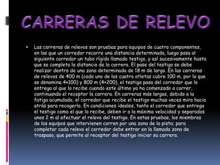    Las carreras de relevos son pruebas para equipos de cuatro componentes,
    en las que un corredor recorre una distancia determinada, luego pasa al
    siguiente corredor un tubo rígido llamado testigo, y así sucesivamente hasta
    que se completa la distancia de la carrera. El pase del testigo se debe
    realizar dentro de una zona determinada de 18 m de largo. En las carreras
    de relevos de 400 m (cada uno de los cuatro atletas cubre 100 m, por lo que
    se denomina 4×100) y 800 m (4×200), el testigo pasa del corredor que lo
    entrega al que lo recibe cuando este último ya ha comenzado a correr,
    continuando el receptor la carrera. En carreras más largas, debido a la
    fatiga acumulada, el corredor que recibe el testigo muchas veces mira hacia
    atrás para recogerlo. En condiciones ideales, tanto el corredor que entrega
    el testigo como el que lo recibe, deben ir a la máxima velocidad y separados
    unos 2 m al efectuar el relevo del testigo. En estas pruebas, los miembros
    de los equipos que intervienen corren por una zona de la pista; para
    completar cada relevo el corredor debe entrar en la llamada zona de
    traspaso, que permite al receptor del testigo iniciar su carrera.
 