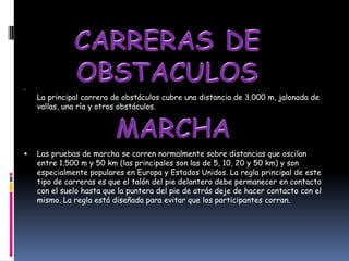•
    La principal carrera de obstáculos cubre una distancia de 3.000 m, jalonada de
    vallas, una ría y otros obstáculos.




   Las pruebas de marcha se corren normalmente sobre distancias que oscilan
    entre 1.500 m y 50 km (las principales son las de 5, 10, 20 y 50 km) y son
    especialmente populares en Europa y Estados Unidos. La regla principal de este
    tipo de carreras es que el talón del pie delantero debe permanecer en contacto
    con el suelo hasta que la puntera del pie de atrás deje de hacer contacto con el
    mismo. La regla está diseñada para evitar que los participantes corran.
 