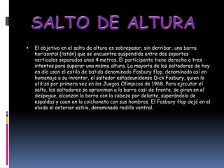    El objetivo en el salto de altura es sobrepasar, sin derribar, una barra
    horizontal (listón) que se encuentra suspendida entre dos soportes
    verticales separados unos 4 metros. El participante tiene derecho a tres
    intentos para superar una misma altura. La mayoría de los saltadores de hoy
    en día usan el estilo de batida denominado Fosbury flop, denominado así en
    homenaje a su inventor, el saltador estadounidense Dick Fosbury, quien lo
    utilizó por primera vez en los Juegos Olímpicos de 1968. Para ejecutar el
    salto, los saltadores se aproximan a la barra casi de frente, se giran en el
    despegue, alcanzan la barra con la cabeza por delante, superándola de
    espaldas y caen en la colchoneta con sus hombros. El Fosbury flop dejó en el
    olvido el anterior estilo, denominado rodillo ventral.
 