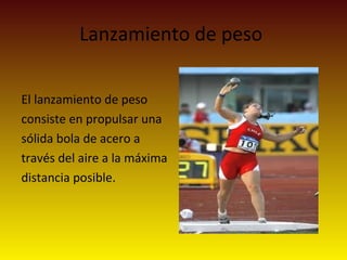 Lanzamiento de peso
El lanzamiento de peso
consiste en propulsar una
sólida bola de acero a
través del aire a la máxima
distancia posible.
 