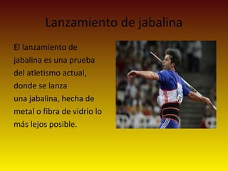 Lanzamiento de jabalina
El lanzamiento de
jabalina es una prueba
del atletismo actual,
donde se lanza
una jabalina, hecha de
metal o fibra de vidrio lo
más lejos posible.
 