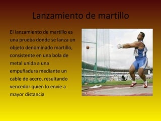 Lanzamiento de martillo
El lanzamiento de martillo es
una prueba donde se lanza un
objeto denominado martillo,
consistente en una bola de
metal unida a una
empuñadura mediante un
cable de acero, resultando
vencedor quien lo envíe a
mayor distancia
 