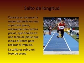 Salto de longitud
Consiste en alcanzar la
mejor distancia en una
superficie plana,
realizando una carrera
previa, que finaliza en
una tabla de pique que
indica el limite para
realizar el impulso.
La caída es sobre un
foso de arena
 