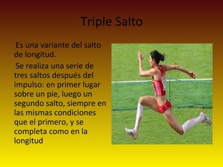 Triple Salto
Es una variante del salto
de longitud.
Se realiza una serie de
tres saltos después del
impulso: en primer lugar
sobre un pie, luego un
segundo salto, siempre en
las mismas condiciones
que el primero, y se
completa como en la
longitud
 
