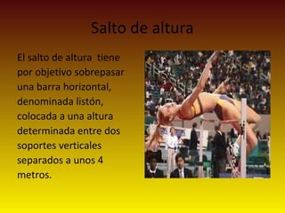 Salto de altura
El salto de altura tiene
por objetivo sobrepasar
una barra horizontal,
denominada listón,
colocada a una altura
determinada entre dos
soportes verticales
separados a unos 4
metros.
 