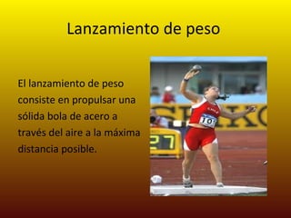Lanzamiento de peso   El lanzamiento de peso consiste en propulsar una sólida bola de acero a través del aire a la máxima distancia posible.  