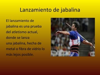 Lanzamiento de jabalina El lanzamiento de jabalina es una prueba del atletismo actual, donde se lanza una jabalina, hecha de metal o fibra de vidrio lo más lejos posible.  
