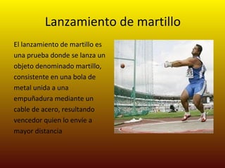 Lanzamiento de martillo El lanzamiento de martillo es una prueba donde se lanza un objeto denominado martillo, consistente en una bola de metal unida a una empuñadura mediante un cable de acero, resultando vencedor quien lo envíe a mayor distancia  