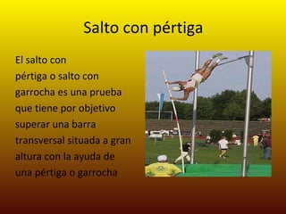 Salto con pértiga El salto con pértiga o salto con garrocha es una prueba que tiene por objetivo superar una barra transversal situada a gran altura con la ayuda de una pértiga o garrocha 