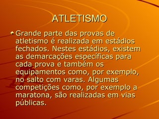 ATLETISMO Grande parte das provas de atletismo é realizada em estádios fechados. Nestes estádios, existem as demarcações específicas para cada prova e também os equipamentos como, por exemplo, no salto com varas. Algumas competições como, por exemplo a maratona, são realizadas em vias públicas.  