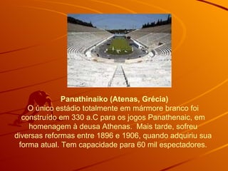   Panathinaiko (Atenas, Grécia) O único estádio totalmente em mármore branco foi construído em 330 a.C para os jogos Panathenaic, em homenagem à deusa Athenas.  Mais tarde, sofreu diversas reformas entre 1896 e 1906, quando adquiriu sua forma atual. Tem capacidade para 60 mil espectadores. 