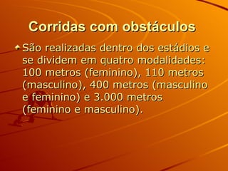 Corridas com obstáculos   São realizadas dentro dos estádios e se dividem em quatro modalidades: 100 metros (feminino), 110 metros (masculino), 400 metros (masculino e feminino) e 3.000 metros (feminino e masculino). 