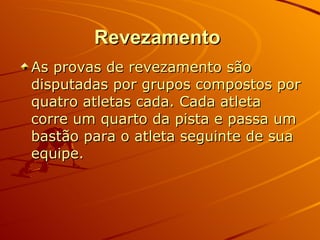 Revezamento   As provas de revezamento são disputadas por grupos compostos por quatro atletas cada. Cada atleta corre um quarto da pista e passa um bastão para o atleta seguinte de sua equipe. 