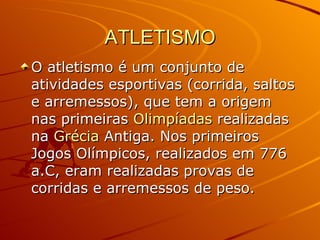 ATLETISMO O atletismo é um conjunto de atividades esportivas (corrida, saltos e arremessos), que tem a origem nas primeiras  Olimpíadas  realizadas na  Grécia  Antiga. Nos primeiros Jogos Olímpicos, realizados em 776 a.C, eram realizadas provas de corridas e arremessos de peso.  