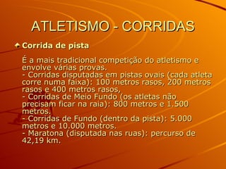 ATLETISMO - CORRIDAS Corrida de pista É a mais tradicional competição do atletismo e envolve várias provas.  - Corridas disputadas em pistas ovais (cada atleta corre numa faixa): 100 metros rasos, 200 metros rasos e 400 metros rasos,  - Corridas de Meio Fundo (os atletas não precisam ficar na raia): 800 metros e 1.500 metros. - Corridas de Fundo (dentro da pista): 5.000 metros e 10.000 metros. - Maratona (disputada nas ruas): percurso de 42,19 km.  