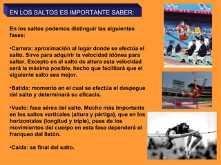 EN LOS SALTOS ES IMPORTANTE SABER: En los saltos podemos distinguir las siguientes fases: Carrera: aproximación al lugar donde se efectúa el salto. Sirve para adquirir la velocidad idónea para saltar. Excepto en el salto de altura esta velocidad será la máxima posible, hecho que facilitará que el siguiente salto sea mejor. Batida: momento en el cual se efectúa el despegue del salto y determinará su eficacia. Vuelo: fase aérea del salto. Mucho más Importante en los saltos verticales (altura y pértiga), que en los horizontales (longitud y triple), pues de los movimientos del cuerpo en esta fase dependerá el franqueo del listón. Caída: se final del salto. 
