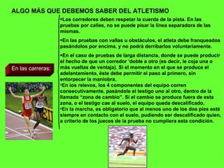 ALGO MÁS QUE DEBEMOS SABER DEL ATLETISMO En las carreras: Los corredores deben respetar la cuerda de la pista. En las pruebas por calles, no se puede pisar la línea separadora de las mismas. En las pruebas con vallas u obstáculos, el atleta debe franqueados pasándolos por encima, y no podrá derribarlos voluntariamente. En el caso de pruebas de larga distancia, donde se puede producir el hecho de que un corredor ‘doble a otro (es decir, le coja una o más vueltas de ventaja). Si el momento en el que se produce el adelantamiento, éste debe permitir el paso al primero, sin entorpecer la maniobra. En los relevos, los 4 componentes del equipo corren consecutivamente, pasándole el testigo uno al otro, dentro de la llamada “zona de cambio”. Si el cambio se produce fuera de esta zona, o el testigo cae al suelo, el equipo queda descalificado. En la marcha, es obligatorio que al menos uno de los dos pies esté siempre en contacto con el suelo, pudiendo ser descalificado quien, a criterio de los jueces de la prueba no cumpliera esta condición. 