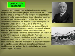UN POCO DE HISTORIA Las primeras competiciones regladas fueron los juegos olímpicos que iniciaron los griegos en el año 776 a.C. Durante muchos años, el principal evento olímpico fue el pentatlón, que comprendía lanzamientos de disco y jabalina, carreras pedestres, salto de longitud y lucha libre. Los romanos continuaron celebrando las pruebas olímpicas después de conquistar Grecia en el 146 a.C. En el año 394 d.C., el emperador romano Teodosio I abolió los juegos. Durante ocho siglos no se celebraron competiciones organizadas de atletismo. Posteriormente, fueron restablecidos en las llamadas Olimpiadas Modernas, concretamente en Atenas en el año 1896, gracias a la labor del barón Pierre de Coubertain, con la particularidad de que se celebrarían en diferentes sedes. En 1913 se fundó la Federación Internacional de Atletismo Amateur es el organismo rector de las competiciones de atletismo a escala internacional, estableciendo las reglas y dando oficialidad a los récord obtenidos por los atletas. 