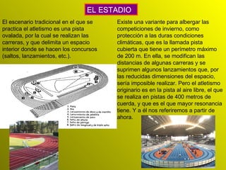 El escenario tradicional en el que se practica el atletismo es una pista ovalada, por la cual se realizan las carreras, y que delimita un espacio interior donde se hacen los concursos (saltos, lanzamientos, etc.). EL ESTADIO Existe una variante para albergar las competiciones de invierno, como protección a las duras condiciones climáticas, que es la llamada pista cubierta que tiene un perímetro máximo de 200 m. En ella, se modifican las distancias de algunas carreras y se suprimen algunos lanzamientos que, por las reducidas dimensiones del espacio, sería imposible realizar. Pero el atletismo originario es en la pista al aire libre, el que se realiza en pistas de 400 metros de cuerda, y que es el que mayor resonancia tiene. Y a él nos referiremos a partir de ahora.  
