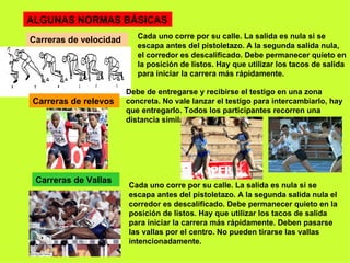 ALGUNAS NORMAS BÁSICAS Carreras de velocidad Cada uno corre por su calle. La salida es nula si se escapa antes del pistoletazo. A la segunda salida nula, el corredor es descalificado. Debe permanecer quieto en la posición de listos. Hay que utilizar los tacos de salida para iniciar la carrera más rápidamente. Carreras de relevos Debe de entregarse y recibirse el testigo en una zona concreta. No vale lanzar el testigo para intercambiarlo, hay que entregarlo. Todos los participantes recorren una distancia similar. Carreras de Vallas Cada uno corre por su calle. La salida es nula si se escapa antes del pistoletazo. A la segunda salida nula el corredor es descalificado. Debe permanecer quieto en la posición de listos. Hay que utilizar los tacos de salida para iniciar la carrera más rápidamente. Deben pasarse las vallas por el centro. No pueden tirarse las vallas intencionadamente. 