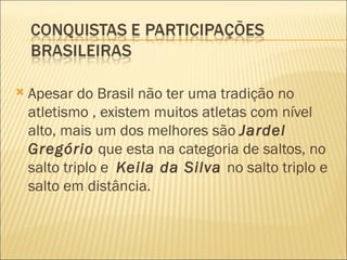    Apesar do Brasil não ter uma tradição no
    atletismo , existem muitos atletas com nível
    alto, mais um dos melhores são Jardel
    Gregório que esta na categoria de saltos, no
    salto triplo e Keila da Silva no salto triplo e
    salto em distância.
 
