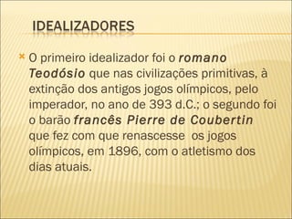    O primeiro idealizador foi o romano
    Teodósio que nas civilizações primitivas, à
    extinção dos antigos jogos olímpicos, pelo
    imperador, no ano de 393 d.C.; o segundo foi
    o barão francês Pierre de Couber tin
    que fez com que renascesse os jogos
    olímpicos, em 1896, com o atletismo dos
    dias atuais.
 