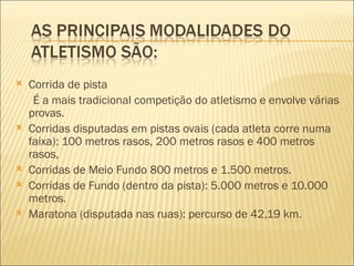    Corrida de pista
     É a mais tradicional competição do atletismo e envolve várias
    provas.
   Corridas disputadas em pistas ovais (cada atleta corre numa
    faixa): 100 metros rasos, 200 metros rasos e 400 metros
    rasos,
   Corridas de Meio Fundo 800 metros e 1.500 metros.
   Corridas de Fundo (dentro da pista): 5.000 metros e 10.000
    metros.
   Maratona (disputada nas ruas): percurso de 42,19 km.
 