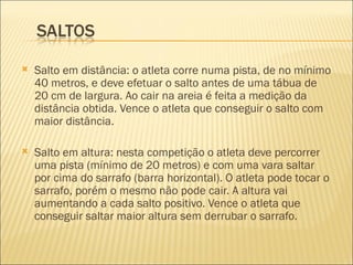    Salto em distância: o atleta corre numa pista, de no mínimo
    40 metros, e deve efetuar o salto antes de uma tábua de
    20 cm de largura. Ao cair na areia é feita a medição da
    distância obtida. Vence o atleta que conseguir o salto com
    maior distância.

   Salto em altura: nesta competição o atleta deve percorrer
    uma pista (mínimo de 20 metros) e com uma vara saltar
    por cima do sarrafo (barra horizontal). O atleta pode tocar o
    sarrafo, porém o mesmo não pode cair. A altura vai
    aumentando a cada salto positivo. Vence o atleta que
    conseguir saltar maior altura sem derrubar o sarrafo.
 