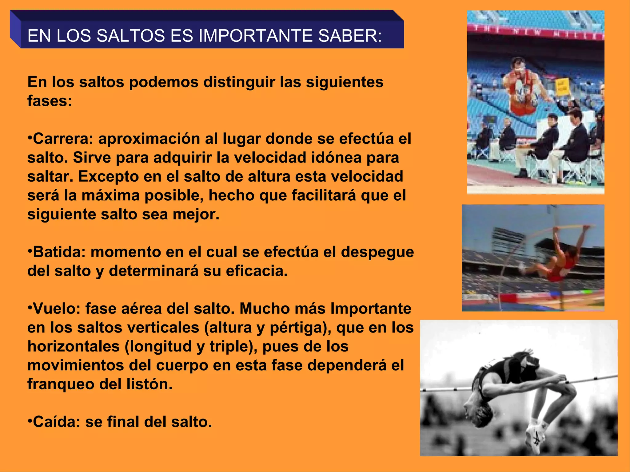 EN LOS SALTOS ES IMPORTANTE SABER:

En los saltos podemos distinguir las siguientes
fases:

•Carrera: aproximación al lugar donde se efectúa el
salto. Sirve para adquirir la velocidad idónea para
saltar. Excepto en el salto de altura esta velocidad
será la máxima posible, hecho que facilitará que el
siguiente salto sea mejor.

•Batida: momento en el cual se efectúa el despegue
del salto y determinará su eficacia.

•Vuelo: fase aérea del salto. Mucho más Importante
en los saltos verticales (altura y pértiga), que en los
horizontales (longitud y triple), pues de los
movimientos del cuerpo en esta fase dependerá el
franqueo del listón.

•Caída: se final del salto.
 