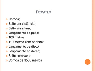 DECATLO
 Corrida;
 Salto em distância;

 Salto em altura;

 Lançamento de peso;

 400 metros;

 110 metros com barreira;

 Lançamento de disco;

 Lançamento de dardo;

 Salto com vara;

 Corrida de 1500 metros.
 