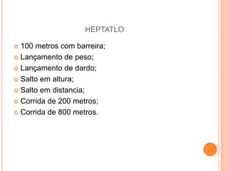 HEPTATLO

 100 metros com barreira;
 Lançamento de peso;

 Lançamento de dardo;

 Salto em altura;

 Salto em distancia;

 Corrida de 200 metros;

 Corrida de 800 metros.
 