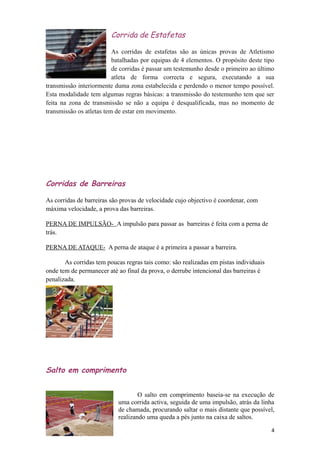 Corrida de Estafetas

                          As corridas de estafetas são as únicas provas de Atletismo
                          batalhadas por equipas de 4 elementos. O propósito deste tipo
                          de corridas é passar um testemunho desde o primeiro ao último
                          atleta de forma correcta e segura, executando a sua
transmissão interiormente duma zona estabelecida e perdendo o menor tempo possível.
Esta modalidade tem algumas regras básicas: a transmissão do testemunho tem que ser
feita na zona de transmissão se não a equipa é desqualificada, mas no momento de
transmissão os atletas tem de estar em movimento.




Corridas de Barreiras

As corridas de barreiras são provas de velocidade cujo objectivo é coordenar, com
máxima velocidade, a prova das barreiras.

PERNA DE IMPULSÃO- A impulsão para passar as barreiras é feita com a perna de
trás.

PERNA DE ATAQUE- A perna de ataque é a primeira a passar a barreira.

       As corridas tem poucas regras tais como: são realizadas em pistas individuais
onde tem de permanecer até ao final da prova, o derrube intencional das barreiras é
penalizada.




Salto em comprimento


                                   O salto em comprimento baseia-se na execução de
                           uma corrida activa, seguida de uma impulsão, atrás da linha
                           de chamada, procurando saltar o mais distante que possível,
                           realizando uma queda a pés junto na caixa de saltos.

                                                                                       4
 