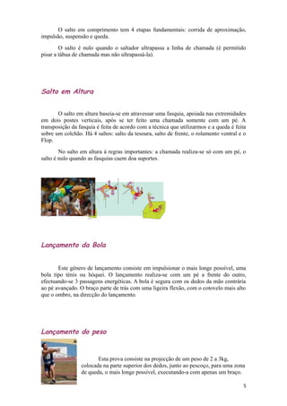 O salto em comprimento tem 4 etapas fundamentais: corrida de aproximação,
impulsão, suspensão e queda.
        O salto é nulo quando o saltador ultrapassa a linha de chamada (é permitido
pisar a tábua de chamada mas não ultrapassá-la).




Salto em Altura


       O salto em altura baseia-se em atravessar uma fasquia, apoiada nas extremidades
em dois postes verticais, após se ter feito uma chamada somente com um pé. A
transposição da fasquia é feita de acordo com a técnica que utilizarmos e a queda é feita
sobre um colchão. Há 4 saltos: salto da tesoura, salto de frente, o rolamento ventral e o
Flop.
        No salto em altura á regras importantes: a chamada realiza-se só com um pé, o
salto é nulo quando as fasquias caem doa suportes.




Lançamento da Bola


       Este género de lançamento consiste em impulsionar o mais longe possível, uma
bola tipo ténis ou hóquei. O lançamento realiza-se com um pé a frente do outro,
efectuando-se 3 passagens energéticas. A bola é segura com os dedos da mão contrária
ao pé avançado. O braço parte de trás com uma ligeira flexão, com o cotovelo mais alto
que o ombro, na direcção do lançamento.




Lançamento do peso


                        Esta prova consiste na projecção de um peso de 2 a 3kg,
                 colocada na parte superior dos dedos, junto ao pescoço, para uma zona
                 de queda, o mais longe possível, executando-a com apenas um braço.

                                                                                       5
 
