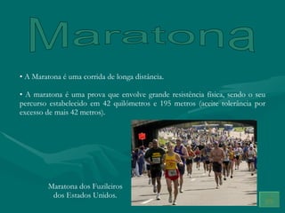 Maratona A Maratona é uma corrida de longa distância. A maratona é uma prova que envolve grande resistência física, sendo o seu percurso estabelecido em 42 quilómetros e 195 metros (aceite tolerância por excesso de mais 42 metros). Maratona dos Fuzileiros dos Estados Unidos. 