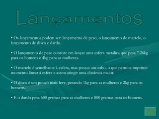 Lançamentos Os lançamentos podem ser: lançamento de peso, o lançamento de martelo, o lançamento de disco e dardo.  O lançamento de peso consiste em lançar uma esfera metálica que pesa 7.26kg para os homens e 4kg para as mulheres. O martelo é semelhante à esfera, mas possui um cabo, o que permite imprimir momento linear à esfera e assim atingir uma distância maior. O disco é um pouco mais leve, pesando 1kg para as mulheres e 2kg para os homens. E o dardo pesa 600 gramas para as mulheres e 800 gramas para os homens. 