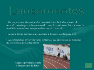 Os lançamentos são executados dentro de áreas limitadas, um círculo marcado no solo para o lançamento do peso, do martelo ou disco, e antes de uma linha marcada no solo para o lançamento do dardo.  A partir dessas marcas é que é contada a distância dos lançamentos. As competições envolvem várias tentativas, que aproveitam as melhores marcas obtidas nessas tentativas. Lançamentos Atleta se preparando para o lançamento de dardo 