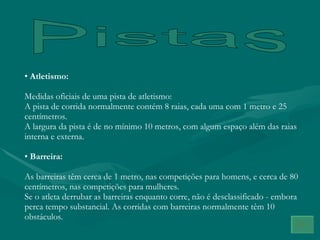 Pistas Atletismo: Medidas oficiais de uma pista de atletismo: A pista de corrida normalmente contém 8 raias, cada uma com 1 metro e 25 centímetros. A largura da pista é de no mínimo 10 metros, com algum espaço além das raias interna e externa. Barreira: As barreiras têm cerca de 1 metro, nas competições para homens, e cerca de 80 centímetros, nas competições para mulheres.  Se o atleta derrubar as barreiras enquanto corre, não é desclassificado - embora perca tempo substancial. As corridas com barreiras normalmente têm 10 obstáculos. 