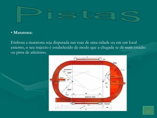 Pistas Maratona: Embora a maratona seja disputada nas ruas de uma cidade ou em um local externo, o seu trajecto é estabelecido de modo que a chegada se dê num estádio ou pista de atletismo. 