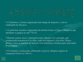A História do Atletismo O atletismo é a forma organizada mais antiga de desporto e vem-se celebrando há mil anos. As primeiras reuniões organizadas da história foram os Jogos Olímpicos, que iniciaram os gregos no ano 776 a.C. Durante muitos anos, o principal evento olímpico foi o pentatlo, que compreendia lançamentos de disco, salto de longitude e luta livre. Outras provas, como as carreiras de homens com armaduras, fizeram parte mais tarde do programa. Os romanos continuaram celebrando as provas olímpicas depois de conquistar Grécia no 146 a.C. 