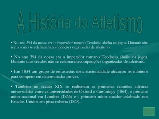 A História do Atletismo No ano 394 da nossa era o imperador romano Teodósio aboliu os jogos. Durante oito séculos não se celebraram competições organizadas de atletismo. No ano 394 da nossa era o imperador romano Teodosio aboliu os jogos. Durante oito séculos não se celebraram competições organizadas de atletismo.  Em 1834 um grupo de entusiastas desta nacionalidade alcançou os mínimos para competir em determinadas provas. Também no século XIX se realizaram as primeiras reuniões atléticas universitárias entre as universidades de Oxford e Cambridge (1864), o primeiro mitin nacional em Londres (1866) e o primeiro mitin amador celebrado nos Estados Unidos em pista coberta (1868). 