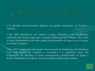 O atletismo posteriormente adquiriu um grande seguimento na Europa e América.  Em 1896 iniciaram-se em Atenas os Jogos Olímpicos, uma modificação restaurada dos antigos jogos que os gregos celebravam em Olímpia. Mais tarde os jogos celebraram-se em vários países com intervalos de quatro anos, excepto em tempo de guerra. Em 1913 fundou-se a Associação Internacional de Federações de Atletismo. Com sede central de Londres, a associação é o organismo reitor das competições de atletismo a escala internacional, estabelecendo as regras e dando oficialidade às melhores marcas mundiais obtidas pelos atletas. A História do Atletismo 