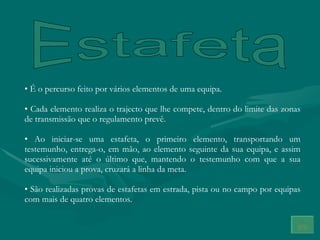 Estafeta É o percurso feito por vários elementos de uma equipa.  Cada elemento realiza o trajecto que lhe compete, dentro do limite das zonas de transmissão que o regulamento prevê. Ao iniciar-se uma estafeta, o primeiro elemento, transportando um testemunho, entrega-o, em mão, ao elemento seguinte da sua equipa, e assim sucessivamente até o último que, mantendo o testemunho com que a sua equipa iniciou a prova, cruzará a linha da meta. São realizadas provas de estafetas em estrada, pista ou no campo por equipas com mais de quatro elementos. 