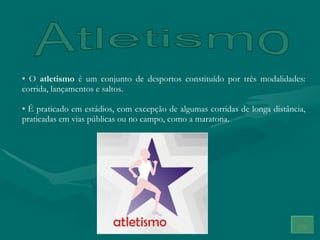 Atletismo O  atletismo  é um conjunto de desportos constituído por três modalidades: corrida, lançamentos e saltos.  É praticado em estádios, com excepção de algumas corridas de longa distância, praticadas em vias públicas ou no campo, como a maratona. 