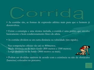 Corrida As corridas são, as formas de expressão atlética mais pura que o homem já desenvolveu. Existe a estratégia e uma técnica incluída, a corrida é uma prática que envolve basicamente o bom condicionamento físico do atleta. As corridas dividem-se em curta distância ou velocidade (tiro rápido). - Nas competições oficiais vão até os 400metros. - Média distância ou de meio fundo (800 metros e 1500 metros). Longa distância ou de fundo (3000 metros ou mais). Podem ser divididas também de acordo com a existência ou não de obstáculos (barreiras) colocados no percurso. 