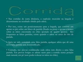 Nas corridas de curta distância, a explosão muscular na largada é determinante no resultado obtido pelo atleta. Por isso, existe um posicionamento para a largada, que consiste em apoiar os pés sobre um bloco de partida (fixado na pista) e apoiar o tronco sobre as mãos encostadas no chão (posição de quatro apoios).  São frequentes as falsas partidas, existe quando o atleta sai antes do tiro de partida. Após ter sido assinalada uma falsa partida, qualquer atleta que dê uma nova falsa partida será desclassificado. Contudo, nas provas combinadas cada atleta tem direito a uma falsa partida. Em provas longas os atletas saem para a corrida numa posição mais natural, em pé (sem poder colocar as mãos no chão). Corrida 