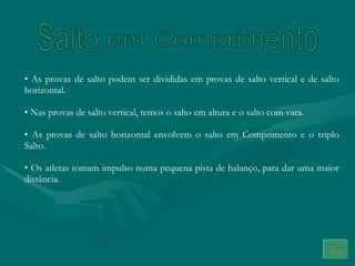 Salto em Comprimento As provas de salto podem ser divididas em provas de salto vertical e de salto horizontal. Nas provas de salto vertical, temos o salto em altura e o salto com vara. As provas de salto horizontal envolvem o salto em Comprimento e o triplo Salto. Os atletas tomam impulso numa pequena pista de balanço, para dar uma maior distância. 